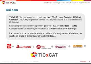 Les TIC per Catalunya – TIC x CAT | Al servei de l'Administració




         Qui som

                  TICxCAT és un consorci creat per NexTReT, openTrends, UPCnet,
                  CastInfo i ISOCO per prestar serveis TIC especialitzats a la Generalitat de
                  Catalunya.
                  Les 5 empreses catalanes aportem gairebé 1000 treballadors i 60M€.
                  Comptem amb un recorregut important a la Generalitat de Catalunya.

                  La nostra xarxa de colaboradors i aliats són majorment Catalans, lo
                  qual ens ajuda a dinamitzar el teixit TIC local.




                        +                                                   +                            +                        +                      =


Aquest document no pot ser reproduït o distribuït sense la autorització expresa de TIC x CAT.                                                      Presentació -   4
 
