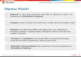 Les TIC per Catalunya – TIC x CAT | Al servei de l'Administració




       Objectius TICxCAT

         1             Esdevenir un gran grup empresarial català TIC de referència al sector i de
                       confiança per la Generalitat de Catalunya



         2             Competir al màxim nivell per la innovació local i el millor servei a la societat i al país




         3             Participar en la millora de les TIC en els propers anys, com a referents en
                       innovació tecnològica, ciutadania Digital, Intel·ligència artificial, Smart Services,
                       mobilitat i Educació



         4              Contribuir a la “localització” de la industria TIC i el coneixement tecnològic,
                        potenciant les millors competències i aliances locals al país



         5               Exportació i internacionalització del coneixement i els serveis prestats per la
                         Generalitat de Catalunya


Aquest document no pot ser reproduït o distribuït sense la autorització expresa de TIC x CAT.                                                      Presentació -   6
 