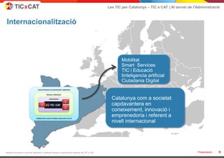 Les TIC per Catalunya – TIC x CAT | Al servei de l'Administració



 Internacionalització




                                                                                                        Mobilitat
                                                                                                        Smart Services
                                                                                                        TIC i Educació
                                                                                                        Iinteligencia artificial
                                                                                                        Ciutadania Digital


                                                                                                  Catalunya com a societat
                                                                                                  capdavantera en
                                                                                                  coneixement, innovació i
                                                                                                  emprenedoria i referent a
                                                                                                  nivell internacional




Aquest document no pot ser reproduït o distribuït sense la autorització expresa de TIC x CAT.                                                      Presentació -   9
 