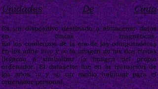 Unidades                 De              Cinta

Es un dispositivo destinado a almacenar datos
en               cintas              magnéticas.
En los comienzos de la era de las computadoras
en los años 1950 y 60 la imagen de las dos cintas
llegaron a simbolizar la imagen del propio
ordenador. El datasette fue en la transición de
los años 70 y 80 un medio habitual para el
ordenador personal.
 