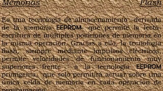 Memorias                                  Flash

Es una tecnología de almacenamiento –derivada
de la memoria EEPROM- que permite la lecto-
escritura de múltiples posiciones de memoria en
la misma operación. Gracias a ello, la tecnología
flash, siempre mediante impulsos eléctricos,
permite velocidades de funcionamiento muy
superiores frente     a la tecnología EEPROM
primigenia, que solo permitirá actuar sobre una
única celda de memoria en cada operación de
 