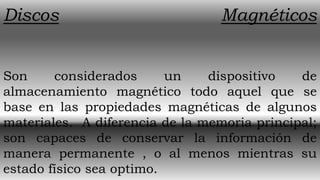 Discos                            Magnéticos


Son     considerados      un    dispositivo   de
almacenamiento magnético todo aquel que se
base en las propiedades magnéticas de algunos
materiales. A diferencia de la memoria principal;
son capaces de conservar la información de
manera permanente , o al menos mientras su
estado físico sea optimo.
 