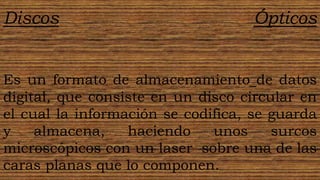 Discos                             Ópticos


Es un formato de almacenamiento de datos
digital, que consiste en un disco circular en
el cual la información se codifica, se guarda
y    almacena,    haciendo    unos     surcos
microscópicos con un laser sobre una de las
caras planas que lo componen.
 