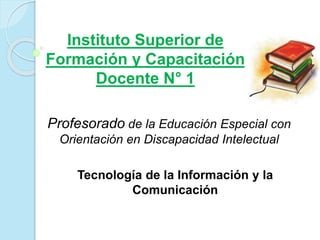 Instituto Superior de 
Formación y Capacitación 
Docente N° 1 
Profesorado de la Educación Especial con 
Orientación en Discapacidad Intelectual 
Tecnología de la Información y la 
Comunicación 
 