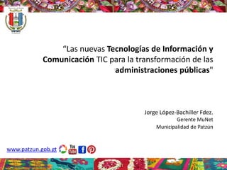 “Las nuevas Tecnologías de Información y
Comunicación TIC para la transformación de las
administraciones públicas"
Jorge López-Bachiller Fdez.
Gerente MuNet
Municipalidad de Patzún
www.patzun.gob.gt
 