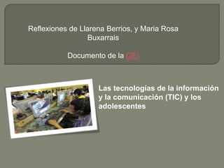 Reflexiones de Llarena Berrios, y Maria Rosa
                  Buxarrais

           Documento de la OEI



                    Las tecnologías de la información
                    y la comunicación (TIC) y los
                    adolescentes
 
