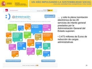 UN AÑO IMPULSANDO LA SOSTENIBILIDAD SOCIAL
              … crea una sociedad más competitiva y más verde




                     … y sólo la plena tramitación
                     electrónica de los 20
                     servicios de interés general
                     prestados por la
                     Administración General del
                     Estado suponen:

                     • 3.473 millones de Euros de
                     reducción de cargas
                     administrativas




                                                      21
 