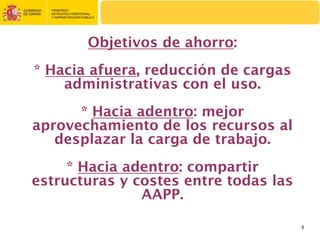 Objetivos de ahorro:
* Hacia afuera, reducción de cargas
    administrativas con el uso.
      * Hacia adentro: mejor
aprovechamiento de los recursos al
   desplazar la carga de trabajo.
     * Hacia adentro: compartir
estructuras y costes entre todas las
               AAPP.

                                       3
 