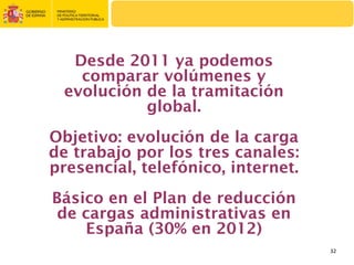 Desde 2011 ya podemos
    comparar volúmenes y
  evolución de la tramitación
            global.
Objetivo: evolución de la carga
de trabajo por los tres canales:
presencial, telefónico, internet.
Básico en el Plan de reducción
 de cargas administrativas en
    España (30% en 2012)
                                    32
 