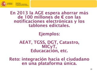 En 2013 la AGE espera ahorrar más
   de 100 millones de € con las
 notificaciones electrónicas y los
        tablones edictales.
             Ejemplos:
    AEAT, TGSS, DGT, Catastro,
             MICyT,
        Educacación, etc.
Reto: integración hacia el ciudadano
      en una plataforma única.
                                       43
 