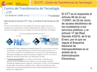 El CTT - Centro de Transferencia de Tecnología



                     El CTT es la respuesta al
                     artículo 46 de la Ley
                     11/2007, de 22 de Junio,
                     de acceso electrónico de
                     los ciudadanos a los
                     servicios públicos, y al
                     artículo 17 del Real
                     Decreto 4/2010, de 8 de
                     Enero, por el que se
                     regula el Esquema
                     Nacional de
                     Interoperabilidad en el
                     ámbito de la
                     Administración
                     Electrónica.


                                             52
 