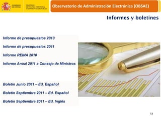 Observatorio de Administración Electrónica (OBSAE)

                                                        Informes y boletines



Informe de presupuestos 2010

Informe de presupuestos 2011

Informe REINA 2010

Informe Anual 2011 a Consejo de Ministros




Boletín Junio 2011 – Ed. Español

Boletín Septiembre 2011 – Ed. Español

Boletín Septiembre 2011 – Ed. Inglés


                                                                                 53
 