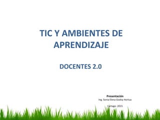 TIC Y AMBIENTES DE
APRENDIZAJE
DOCENTES 2.0
Presentación
Ing. Sonia Elena Godoy Hortua
Cartago- 2015
 