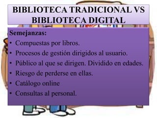 BIBLIOTECA TRADICIONAL VS
BIBLIOTECA DIGITAL
Semejanzas:
• Compuestas por libros.
• Procesos de gestión dirigidos al usuar...