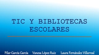TIC Y BIBLIOTECAS
ESCOLARES
Pilar García García Vanesa López Ruiz Laura Fernández Villarreal
 