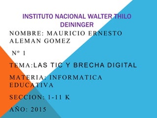 INSTITUTO NACIONAL WALTER THILO
DEININGER
NOMBRE: MAURICIO ERNESTO
ALEMAN GOMEZ
Nº 1
TEMA:LAS TIC Y BRECHA DIGITAL
MATERIA: INFORMATICA
EDUCATIVA
SECCION: 1-11 K
AÑO: 2015
 