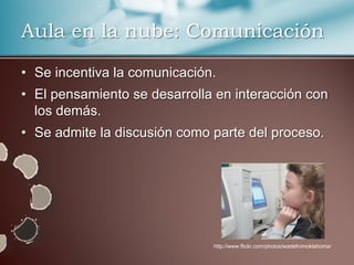 Aula en la nube: Comunicación

• Se incentiva la comunicación.
• El pensamiento se desarrolla en interacción con
  los demás.
• Se admite la discusión como parte del proceso.




                              http://www.flickr.com/photos/wadefromoklahoma/
 