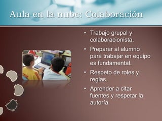 Aula en la nube: Colaboración
                • Trabajo grupal y
                  colaboracionista.
                • Preparar al alumno
                  para trabajar en equipo
                  es fundamental.
                • Respeto de roles y
                  reglas.
                • Aprender a citar
                  fuentes y respetar la
                  autoría.
 