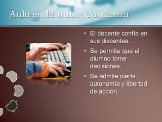 Aula en la nube: Confianza

                • El docente confía en
                  sus discentes.
                • Se permite que el
                  alumno tome
                  decisiones.
                • Se admite cierta
                  autonomía y libertad
                  de acción.
 
