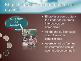 El rol del profesor en un aula en la
nube
                   • El profesor como guía y
                     facilitador de entornos
                     interactivos de
                     aprendizaje.
                   • Abandona su liderazgo
                     como fuente de
                     conocimiento.
                   • Aparecen otras fuentes
                     de información con las
                     que no puede competir.
 