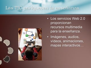 Las TIC enriquecen la enseñanza

                 • Los servicios Web 2.0
                   proporcionan
                   recursos multimedia
                   para la enseñanza.
                 • Imágenes, audios,
                   vídeos, animaciones,
                   mapas interactivos…
 