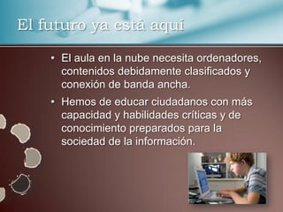 El futuro ya está aquí

    • El aula en la nube necesita ordenadores,
      contenidos debidamente clasificados y
      conexión de banda ancha.
    • Hemos de educar ciudadanos con más
      capacidad y habilidades críticas y de
      conocimiento preparados para la
      sociedad de la información.
 