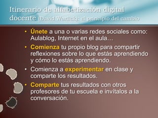 Itinerario de alfabetización digital
docente (David Warlick): el principio del cambio
     • Únete a una o varias redes sociales como:
       Aulablog, Internet en el aula…
     • Comienza tu propio blog para compartir
       reflexiones sobre lo que estás aprendiendo
       y cómo lo estás aprendiendo.
     • Comienza a experimentar en clase y
       comparte los resultados.
     • Comparte tus resultados con otros
       profesores de tu escuela e invítalos a la
       conversación.
 
