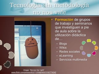 Tecnología sin metodología
       no nos vale
                                        • Formación de grupos
                                          de trabajo y seminarios
                                          que investiguen a pie
                                          de aula sobre la
                                          utilización didáctica
                                          de…
                                                –   Blogs
                                                –   Wikis
                                                –   Redes sociales
                                                –   eLearning
                                                –   Servicios multimedia


              Image: 'Serves her right'
www.flickr.com/photos/83271255@N00/3192774242
 