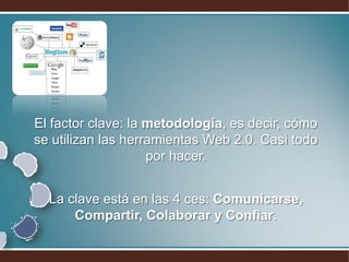 El factor clave: la metodología, es decir, cómo
se utilizan las herramientas Web 2.0. Casi todo
                    por hacer.


  La clave está en las 4 ces: Comunicarse,
      Compartir, Colaborar y Confiar.
 