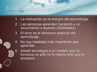 5 mandamientos para la educación

   1. La motivación es la energía del aprendizaje.
   2. Las personas aprenden haciendo y no
      escuchando o leyendo (Aristóteles).
   3. El error es el elemento esencial del
      aprendizaje.
   4. No hay habilidad más importante que
      aprender.
   5. Añadir tecnología a un modelo que no
      funciona no sólo no lo mejora sino que lo
      empeora.
 