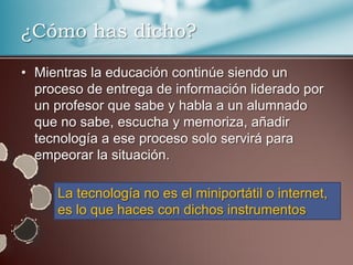 ¿Cómo has dicho?

• Mientras la educación continúe siendo un
  proceso de entrega de información liderado por
  un profesor que sabe y habla a un alumnado
  que no sabe, escucha y memoriza, añadir
  tecnología a ese proceso solo servirá para
  empeorar la situación.

     La tecnología no es el miniportátil o internet,
     es lo que haces con dichos instrumentos
 