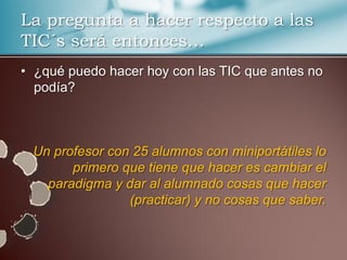 La pregunta a hacer respecto a las
TIC´s será entonces…
• ¿qué puedo hacer hoy con las TIC que antes no
  podía?



 Un profesor con 25 alumnos con miniportátiles lo
       primero que tiene que hacer es cambiar el
   paradigma y dar al alumnado cosas que hacer
                (practicar) y no cosas que saber.
 