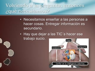 Volviendo a la pregunta, entonces
¿qué necesitamos?
      • Necesitamos enseñar a las personas a
        hacer cosas. Entregar información es
        secundario.
      • Hay que dejar a las TIC´s hacer ese
        trabajo sucio.
 