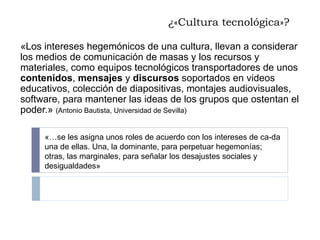 ¿«Cultura tecnológica»? «Los intereses hegemónicos de una cultura, llevan a considerar los medios de comunicación de masas y los recursos y materiales, como equipos tecnológicos transportadores de unos  contenidos ,  mensajes  y  discursos  soportados en videos educativos, colección de diapositivas, montajes audiovisuales, software, para mantener las ideas de los grupos que ostentan el poder.»  (Antonio Bautista, Universidad de Sevilla) «…se les asigna unos roles de acuerdo con los intereses de ca­da una de ellas. Una, la dominante, para perpetuar hegemonías; otras, las marginales, para señalar los desajustes sociales y desigualdades» 