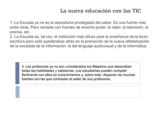 La nueva educación con las TIC 1. La Escuela ya no es la depositaria privilegiada del saber. Es una fuente más entre otras. Pero compite con fuentes de enorme poder: la radio, la televisión, la prensa, etc. 2. La Escuela es, tal vez, la institución más eficaz para la enseñanza de la lecto-escritura pero está quedándose atrás en la promoción de la nueva alfabetización de la sociedad de la información: la del lenguaje audiovisual y de la informática. 3. Los profesores ya no son considerados los Maestros que atesoraban todas las habilidades y sabidurías. Los estudiantes pueden competir fácilmente con ellos en conocimientos y, sobre todo, disponen de muchas fuentes con las que contrastar el saber de sus profesores. 