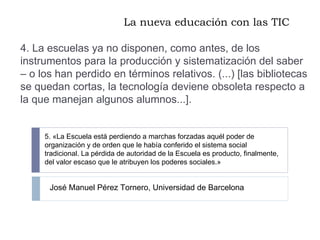 La nueva educación con las TIC 4. La escuelas ya no disponen, como antes, de los instrumentos para la producción y sistematización del saber – o los han perdido en términos relativos. (...) [las bibliotecas se quedan cortas, la tecnología deviene obsoleta respecto a la que manejan algunos alumnos...]. 5. «La Escuela está perdiendo a marchas forzadas aquél poder de organización y de orden que le había conferido el sistema social tradicional. La pérdida de autoridad de la Escuela es producto, finalmente, del valor escaso que le atribuyen los poderes sociales.» José Manuel Pérez Tornero, Universidad de Barcelona 