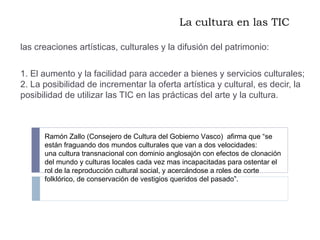 La cultura en las TIC las creaciones artísticas, culturales y la difusión del patrimonio: 1. El aumento y la facilidad para acceder a bienes y servicios culturales; 2. La posibilidad de incrementar la oferta artística y cultural, es decir, la posibilidad de utilizar las TIC en las prácticas del arte y la cultura. Ramón Zallo (Consejero de Cultura del Gobierno Vasco)  afirma que “se están fraguando dos mundos culturales que van a dos velocidades:  una cultura transnacional con dominio anglosajón con efectos de clonación del mundo y culturas locales cada vez mas incapacitadas para ostentar el rol de la reproducción cultural social, y acercándose a roles de corte folklórico, de conservación de vestigios queridos del pasado”.  