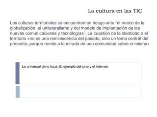 La cultura en las TIC Las culturas territoriales se encuentran en riesgo ante “el marco de la globalización, el unilateralismo y del modelo de implantación de las nuevas comunicaciones y tecnologías”. La cuestión de la identidad o el territorio «no es una reminiscencia del pasado, sino un tema central del presente, porque remite a la mirada de una comunidad sobre sí misma» Lo universal de lo local. El ejemplo del cine y el internet.  