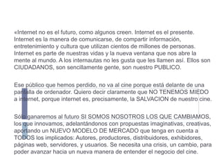 «Internet no es el futuro, como algunos creen. Internet es el presente. Internet es la manera de comunicarse, de compartir información, entretenimiento y cultura que utilizan cientos de millones de personas. Internet es parte de nuestras vidas y la nueva ventana que nos abre la mente al mundo. A los internautas no les gusta que les llamen así. Ellos son CIUDADANOS, son sencillamente gente, son nuestro PUBLICO. Ese público que hemos perdido, no va al cine porque está delante de una pantalla de ordenador. Quiero decir claramente que NO TENEMOS MIEDO a internet, porque internet es, precisamente, la SALVACION de nuestro cine. Sólo ganaremos al futuro SI SOMOS NOSOTROS LOS QUE CAMBIAMOS, los que innovamos, adelantándonos con propuestas imaginativas, creativas, aportando un NUEVO MODELO DE MERCADO que tenga en cuenta a TODOS los implicados: Autores, productores, distribuidores, exhibidores, páginas web, servidores, y usuarios. Se necesita una crisis, un cambio, para poder avanzar hacia un nueva manera de entender el negocio del cine. 