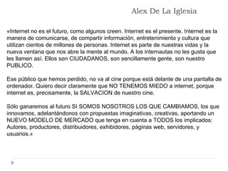 «Internet no es el futuro, como algunos creen. Internet es el presente. Internet es la manera de comunicarse, de compartir información, entretenimiento y cultura que utilizan cientos de millones de personas. Internet es parte de nuestras vidas y la nueva ventana que nos abre la mente al mundo. A los internautas no les gusta que les llamen así. Ellos son CIUDADANOS, son sencillamente gente, son nuestro PUBLICO. Ese público que hemos perdido, no va al cine porque está delante de una pantalla de ordenador. Quiero decir claramente que NO TENEMOS MIEDO a internet, porque internet es, precisamente, la SALVACION de nuestro cine. Sólo ganaremos al futuro SI SOMOS NOSOTROS LOS QUE CAMBIAMOS, los que innovamos, adelantándonos con propuestas imaginativas, creativas, aportando un NUEVO MODELO DE MERCADO que tenga en cuenta a TODOS los implicados: Autores, productores, distribuidores, exhibidores, páginas web, servidores, y usuarios.»  Alex De La Iglesia 