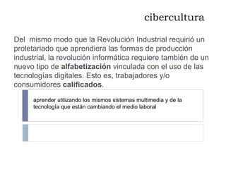 cibercultura Del  mismo modo que la Revolución Industrial requirió un proletariado que aprendiera las formas de producción industrial, la revolución informática requiere también de un nuevo tipo de  alfabetización  vinculada con el uso de las tecnologías digitales. Esto es, trabajadores y/o consumidores  calificados . aprender utilizando los mismos sistemas multimedia y de la tecnología que están cambiando el medio laboral 