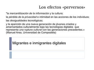 Los efectos «perversos» "la  mercantilización de la información  y la cultura;  la  pérdida de la privacidad  e intimidad en las acciones de los individuos;  las  desigualdades tecnológicas ;  y la aparición de una nueva generación de jóvenes criados y amamantados culturalmente bajo las tecnologías digitales  que representa  una ruptura cultural  con las generaciones precedentes.« (Manuel Area, Universidad de Compostela) Migrantes e inmigrantes digitales 