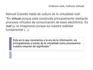 Cultura real, cultura virtual Manuel Castells habla de  cultura de la virtualidad real : "Es  virtual  porque está construida principalmente mediante procesos virtuales de comunicación de base electrónica. Es  real  (y no imaginaria) porque es nuestra realidad fundamental (...).  Esto es lo que caracteriza a la era de la información: es principalmente a través de la virtualidad como procesamos nuestra creación de significado." 