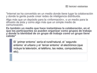 El tercer entorno "Internet se ha convertido en un medio donde tiene lugar la colaboración y donde la gente puede crear redes de inteligencia distribuida.  Algo más que un depósito para la «información», o un medio para la difusión de ésta y como algo más que un simple medio de comunicación.  Es también un medio que hace instantánea la colaboración, en el que los participantes se pueden organizar como grupos de trabajo y donde la identidad de un grupo de trabajo  como  un grupo tiene cabida" El `primer entorno´ sería el rural/natural, el `segundo entorno´ el urbano y el `tercer entorno´ el electrónico (que incluye la televisión, el teléfono, las redes, computadoras, etc).  