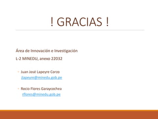 ! GRACIAS !
Área de Innovación e Investigación
L-2 MINEDU, anexo 22032
◦ Juan José Lapeyre Corzo
jlapeyre@minedu.gob.pe
◦ Rocio Flores Garaycochea
rflores@minedu.gob.pe
 