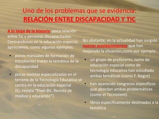 Uno de los problemas que se evidencia:
RELACIÓN ENTRE DISCAPACIDAD Y TIC
A lo largo de la historia: poca relación
entre Tic y personas discapacitadas.
Centrándonos en la educación especial,
apreciamos, como algunos ejemplos:
● pocos manuales de formación de
estudiantes tratan la temática de la
discapacidad
● pocas revistas especializadas en el
terreno de la Tecnología Educativa se
centra en la educación especial
(Ej.:revista “Píxel-Bit. Revista de
medios y educación”)
...
No obstante, en la actualidad han surgido
nuevos acontecimientos que han
mejorado la situación,como por ejemplo:
● un grupo de profesores, tanto de
educación especial como de
tecnología educativa han estudiado
ambas temáticas (como F. Negre)
● han aparecido congresos específicos
que abordan ambas problemáticas
(como el Tecnoneet)
● libros específicamente destinados a la
temática
...
 