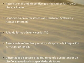 ● Ausencia en el ámbito político que mencionen las Tic y la
discapacidades
● Insuficiencia en infraestructuras (Hardware, Software y
Acceso a Internet)
● Falta de formación en y con las TIC
● Ausencia de referentes y servicios de apoyo a la integración
curricular de las TIC
● Dificultades de acceso a las TIC: teniendo que potenciar un
diseño adecuado a las capacidades de todos
 