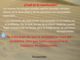 ¿Cual es la conclusión?
Las nuevas tecnologías pueden aportar grandes ventajas
dentro de la diversidad y de las personas con necesidades
especiales...
....no obstante, de nada sirven si la sociedad no se implica en
el problema. Por lo que, en vez de producir mejorías, puede
llegar incluso a ser un factor para la marginación de personas
discapacitadas.
Se trata pues de que la sociedad no huya del
problema, sino que tome concienca y se
involucre en solucionarlo.
Discapacidad
 