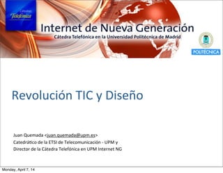 Revolución	
  TIC	
  y	
  Diseño
Juan	
  Quemada	
  <juan.quemada@upm.es>
CatedráBco	
  de	
  la	
  ETSI	
  de	
  Telecomunicación	
  -­‐	
  UPM	
  y	
  
Director	
  de	
  la	
  Cátedra	
  Telefónica	
  en	
  UPM	
  Internet	
  NG
Monday, April 7, 14
 