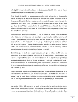 XI Congreso Nacional de Investigación Educativa / 15. Procesos de Formación / Ponencia
3
aula digital, infraestructura telemática, a través de su canal de televisión que se difunde
mediante internet y una estación de Radio Uniradio.
En la década de los 80`s en las escuelas normales, inicia la inserción en el uso de las
nuevas tecnologías en la curricula del plan de estudios 1984 para la formación inicial de
docentes en Educación Básica; inmersas en esta nueva dinámica enfrentan diversos retos
para ejercer la docencia. En la Escuela Normal de Capulhuac los docentes reconocemos
que el uso de las TIC con los estudiantes de la (LEPRES) se manifiesta la discordancia,
entre conceptos y prácticas educativas de los formadores están asociadas, con los méto-
dos como fueron formados.
Persuadidos por la incorporación de las TIC en los planes de estudio y por ende en las
aulas el docente se limita a usar esta tecnología porque le implica modificar patrones cul-
turales y pedagógicos con una nueva visión filosófica, acorde con los conocimientos de
los estudiantes en el manejo de los medios, porque desde temprana edad en la cotidiani-
dad tienen conocimiento y manejo del video juegos, aparatos de audio, internet, telefonía
celular; y al incursionar en al ámbito escolar los docentes se ven en desventaja y más si
las instituciones no cuentan con equipos ni acceso a internet.
Coincidimos que no basta con equipar las aulas, para que se utilicen las TIC como una
herramienta en la práctica docente; sino propiciar en los docentes y estudiantes la com-
prensión y explicación necesaria para la reflexión acerca de su impacto en el aprendizaje,
al usarlas racionalmente como un recurso tecnológico. Perrenoud menciona que (2004) "
las nuevas tecnologías de la información y de la comunicación (TIC o NTIC) transforman
de forma espectacular nuestras maneras de comunicarnos, pero también de trabajar, de-
cidir y pensar” (p.107).
Inmersos en estas dinámicas no basta disponer de la infraestructura sino insertarse en un
proceso continuo de formación para trascender y acceder a los medios con otra forma de
pensar y usar de forma crítica y reflexiva en el proceso formativo de los estudiantes no tan
sólo en el aula y sino como herramientas para el auto aprendizaje y la investigación.
Max Weber (1864-1920) aporta en su teoría el comprender las acciones de los actores
para explicar la transformación de la acción social, implica superar el individualismo para
vernos como sujetos socializados en la función como docente formador y entender el en-
 